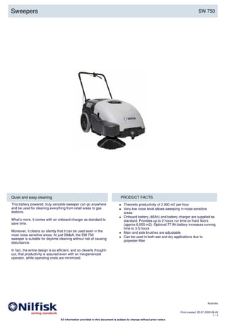 Quiet and easy cleaning PRODUCT FACTS
This battery powered, truly versatile sweeper can go anywhere
and be used for cleaning everything from retail areas to gas
stations.
What’s more, it comes with an onboard charger as standard to
save time.
Moreover, it cleans so silently that it can be used even in the
most noise sensitive areas. At just 59dbA, the SW 750
sweeper is suitable for daytime cleaning without risk of causing
disturbance.
In fact, the entire design is so efficient, and so cleverly thought-
out, that productivity is assured even with an inexperienced
operator, while operating costs are minimized.
Theoretic productivity of 2.900 m2 per hour
Very low noise level allows sweeping in noise sensitive
areas
Onboard battery (46Ah) and battery charger are supplied as
standard. Provides up to 2 hours run time on hard floors
(approx 6,000 m2). Optional 77 Ah battery increases running
time to 3.5 hours
Main and side brushes are adjustable
Can be used in both wet and dry applications due to
polyester filter
Sweepers SW 750
Australia
Print created: 22-07-2009 09:48
1 / 3
All information provided in this document is subject to change without prior notice
 