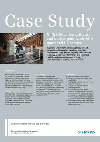 Case Study
                                                                     Nilfisk-Advance cuts cost
                                                                     and boosts teamwork with
                                                                     managed UC service
                                                                     “Siemens Enterprise Communications’ project
                                                                     management proposals stood out from the
                                                                     competition. They had the capacity to handle the
                                                                     roll-out, provide value for money and the most
                                                                     credible project management strategy.”
                                                                     Steen Andersen, IT director, Nilfisk-Advance




Summary
Nilfisk-Advance of Denmark is one of                The solution                                    The benefits
the pioneers of professional cleaning               The company chose a unified                       State-of-the-art communications
equipment for industry and contract                 communications (UC) platform from                 One voice numbers and greater team
cleaning. With operations in 43 highly              Siemens Enterprise Communications. This           collaboration
competitive markets world-wide, the group           is delivering state-of-the-art communications     Faster global team working and simpler
has a strong ‘green’ commitment as a                for Nilfisk-Advance through a managed             project development
member of the Carbon Disclosure Project             service agreement which, by its nature,           Cheaper calls between regional
on carbon emissions reporting.                      provides central governance while ensuring        company locations
                                                    that the group is not being drawn into            Central governance and service
The task                                            heavy capital investment and the long-term        operation handled through a managed
Nilfisk-Advance wanted to drive corporate-          integrations and maintenance issues               service agreement: reduced operational
level efficiencies, reducing travel and promoting   associated with it.                               complexity via a globally consistent SLA,
smarter team working across its global                                                                reduced service costs and a single point
operations, without being drawn into                                                                  of contact for multi-vendor management
complex ICT/communications investment                                                                 System transformation and the complete
and service management commitments                                                                    programme financed from operating not
across many countries.                                                                                capital expenditure




         Communication for the open minded


         Siemens Enterprise Communications
         www.siemens-enterprise.com
 