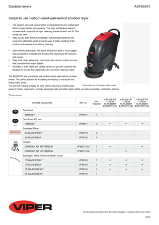 Simple to use medium-sized walk-behind scrubber dryer
All information provided in this document is subject to change without prior notice
16495
Picture shown may not represent model quoted
• The solution tank and recovery tank is integrated into one molded part
which creates higher tank capacity. The body architecture helps to
increase tank capacity for longer cleaning operations with one fill. This
saves you time!
• Easy to use. Both the built in charger, reduced pushing force and
ergonomic start/stop switch gives the user a better handling of the
product and use less force during cleaning.
• User-friendly and simple. The cover of recovery tank is much bigger
than competitive products and it makes the cleaning of the recovery
tank easier.
• Easy to fill clean water tank, both brush and vacuum motors are very
well protected from water splash.
• Available in both cable and battery version to give the customer the
flexibility to choose the best product to cover their cleaning needs.
The AS430/510 are a simple to use medium-sized walk-behind scrubber
dryers. The perfect solution for scrubbing and drying in mid-sized and
heavy-traffic areas.
You will find it ideally suitable for daily indoor cleaning in middle sized
areas of hotels, restaurants, schools, shopping malls and other retail outlets, as well as hospitals, metro/train stations.
● Standard equipment
Included accessories Ref. no.
Min.
required
AS430B-EU
17INCH
SCRUBBER
BATTERY 24V
AS430B-UK
17INCH
SCRUBBER
BATTERY 24V
AS430B-TR
17INCH
SCRUBBER
BATTERY 24V
Disc Brush
20BRUSH VF90417 1
Disc Brush 430 mm
17BRUSH VF90411 1 ● ● ●
Squeegee Blade
20 BLADE FRONT VF90119 0
20 BLADE REAR VF90120 0
Charger
CHARGER KIT EU VERSION VF90271-EU 1 ● ●
CHARGER KIT UK VERSION VF90271-UK 1 ●
Squeegee, Blade, Skirt and Splash Guard
17 BLADE FRONT VF90103 1 ● ● ●
17 BLADE REAR VF90104 1 ● ● ●
17 SQUEEGEE KIT VF90134 1 ● ● ●
20 SQUEEGEE KIT VF90135 1
Scrubber dryers AS430/510
 
