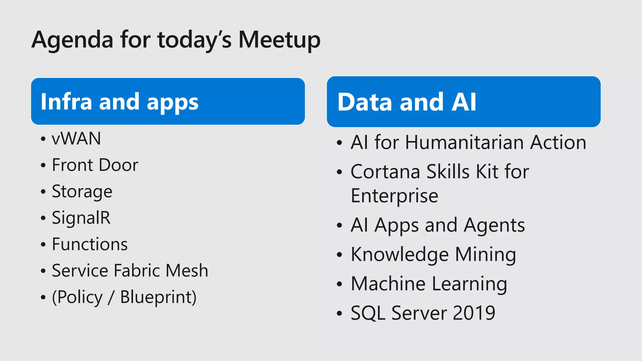 Infra and apps
• vWAN
• Front Door
• Storage
• SignalR
• Functions
• Service Fabric Mesh
• (Policy / Blueprint)
Data and AI
• AI for Humanitarian Action
• Cortana Skills Kit for
Enterprise
• AI Apps and Agents
• Knowledge Mining
• Machine Learning
• SQL Server 2019
 