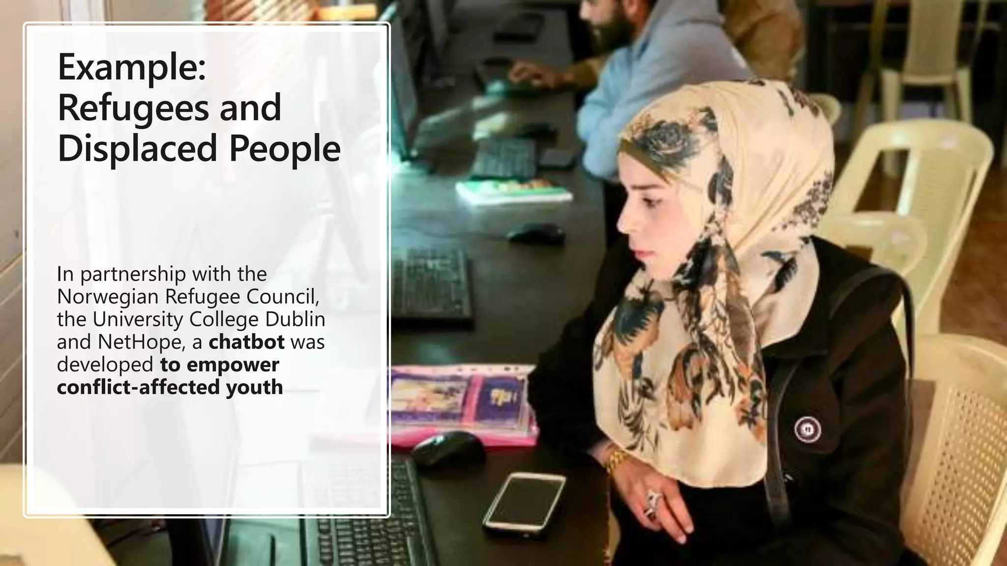 Example:
Refugees and
Displaced People
In partnership with the
Norwegian Refugee Council,
the University College Dublin
and NetHope, a chatbot was
developed to empower
conflict-affected youth
 