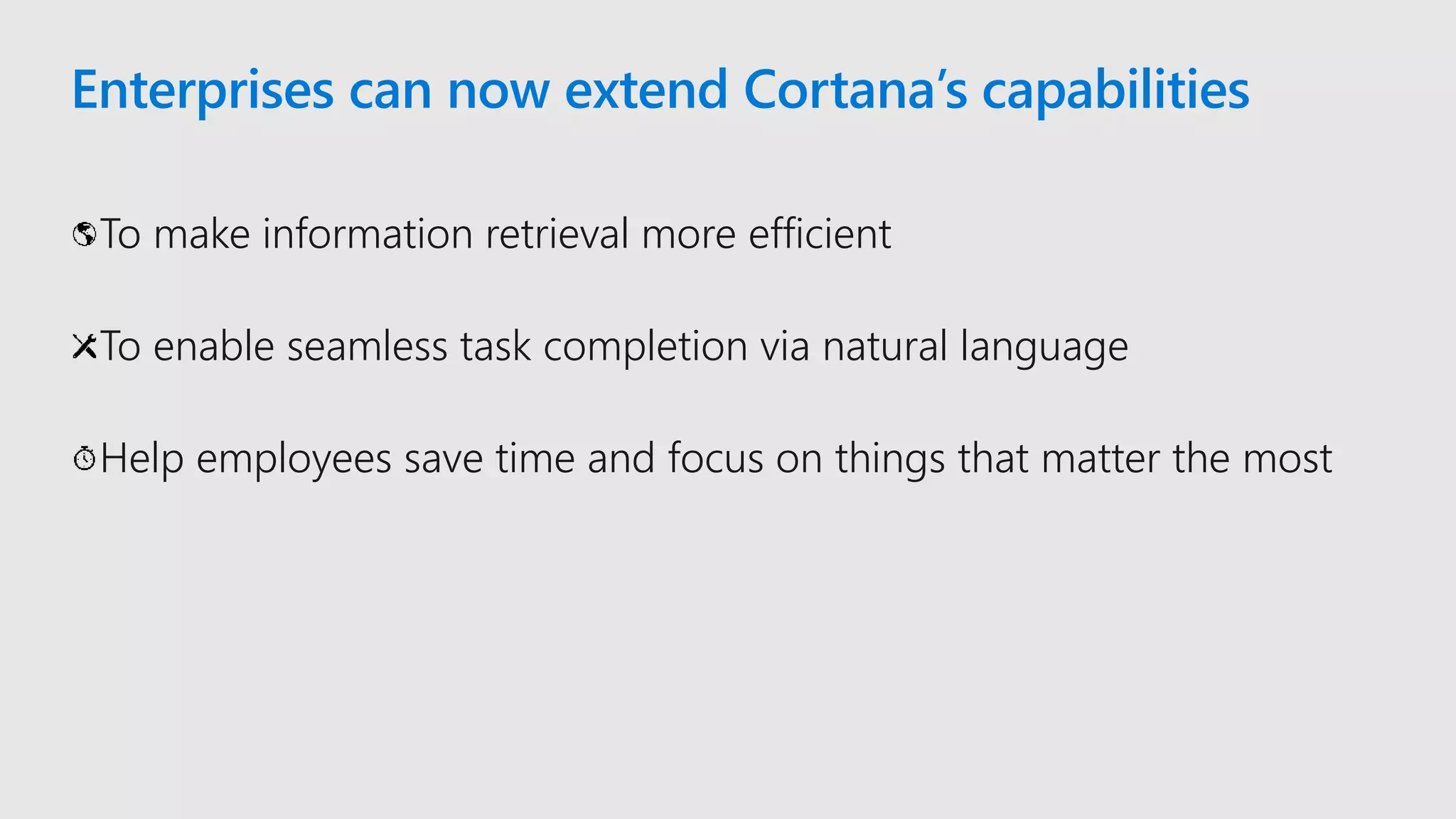 Enterprises can now extend Cortana’s capabilities
To make information retrieval more efficient
To enable seamless task completion via natural language
Help employees save time and focus on things that matter the most
 