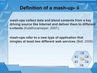 Definition of a mash-up- ii
mash-ups collect data and blend contents from a key
driving source like Internet and deliver them to different
e-clients (Kulathuramaiyer, 2007);
mash-ups refer to a new type of application that
mingles at least two different web services (Bell, 2009).

 