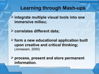 Learning through Mash-ups
 integrate multiple visual tools into one
immersive milieu;
 correlates different data;
 form a new educational application built
upon creative and critical thinking;
(Jonassen, 2000)

 process, present and store permanent
information.

 