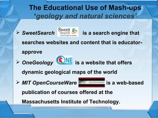 The Educational Use of Mash-ups
‘geology and natural sciences’
 SweetSearch

is a search engine that

searches websites and content that is educatorapprove
 OneGeology

is a website that offers

dynamic geological maps of the world
 MIT OpenCourseWare

is a web-based

publication of courses offered at the
Massachusetts Institute of Technology.

 