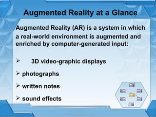 Augmented Reality at a Glance
Augmented Reality (AR) is a system in which
a real-world environment is augmented and
enriched by computer-generated input:


3D video-graphic displays

 photographs
 written notes
 sound effects

 