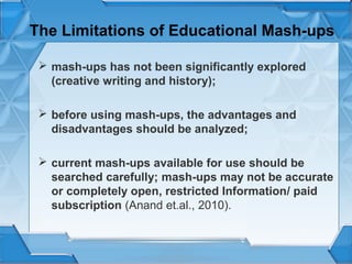 The Limitations of Educational Mash-ups
 mash-ups has not been significantly explored
(creative writing and history);
 before using mash-ups, the advantages and
disadvantages should be analyzed;
 current mash-ups available for use should be
searched carefully; mash-ups may not be accurate
or completely open, restricted Information/ paid
subscription (Anand et.al., 2010).

 