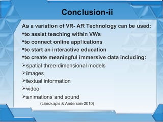 Conclusion-ii
As a variation of VR- AR Technology can be used:
to assist teaching within VWs
to connect online applications
to start an interactive education
to create meaningful immersive data including:
spatial three-dimensional models
images
textual information
video
animations and sound
(Liarokapis & Anderson 2010)

 