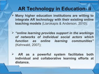 AR Technology in Education- ii
 Many higher education institutions are willing to
integrate AR technology with their existing online
teaching models (Liarokapis & Anderson, 2010);
 “online learning provides support in the workings
of networks of individual social actors which
function as online learning communities”
(Kehrwald, 2007);


AR as a powerful system facilitates both
individual and collaborative learning efforts at
distance.

 