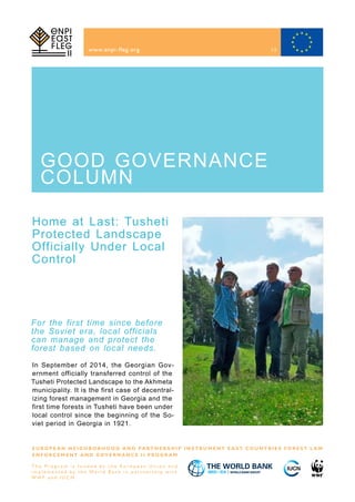Home at Last: Tusheti
Protected Landscape
Officially Under Local
Control
www.enpi-fleg.org
E U R O P E A N N E I G H B O R H O O D A N D PA R T N E R S H I P I N S T R U M E N T E A S T C O U N T R I E S F O R E S T L A W
E N F O R C E M E N T A N D G O V E R N A N C E I I P R O G R A M
T h e P r o g r a m i s f u n d e d b y t h e E u r o p e a n U n i o n a n d
i m p l e m e n t e d b y t h e Wo r l d B a n k i n p a r t n e r s h i p w i t h
W W F a n d I U C N
For the first time since before
the Soviet era, local officials
can manage and protect the
forest based on local needs.
GOOD GOVERNANCE
COLUMN
In September of 2014, the Georgian Gov-
ernment officially transferred control of the
Tusheti Protected Landscape to the Akhmeta
municipality. It is the first case of decentral-
izing forest management in Georgia and the
first time forests in Tusheti have been under
local control since the beginning of the So-
viet period in Georgia in 1921.
13
 
