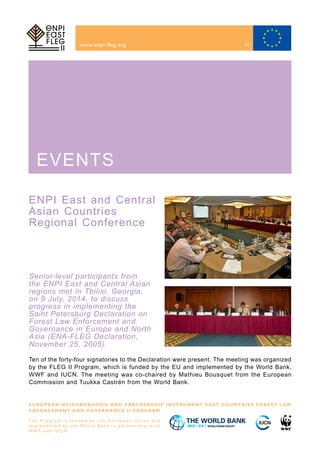 ENPI East and Central
Asian Countries
Regional Conference
www.enpi-fleg.org
E U R O P E A N N E I G H B O R H O O D A N D PA R T N E R S H I P I N S T R U M E N T E A S T C O U N T R I E S F O R E S T L A W
E N F O R C E M E N T A N D G O V E R N A N C E I I P R O G R A M
T h e P r o g r a m i s f u n d e d b y t h e E u r o p e a n U n i o n a n d
i m p l e m e n t e d b y t h e Wo r l d B a n k i n p a r t n e r s h i p w i t h
W W F a n d I U C N
EVENTS
Senior-level participants from
the ENPI East and Central Asian
regions met in Tbilisi, Georgia,
on 9 July, 2014, to discuss
progress in implementing the
Saint Petersburg Declaration on
Forest Law Enforcement and
Governance in Europe and North
Asia (ENA-FLEG Declaration,
November 25, 2005).
Ten of the forty-four signatories to the Declaration were present. The meeting was organized
by the FLEG II Program, which is funded by the EU and implemented by the World Bank,
WWF and IUCN. The meeting was co-chaired by Mathieu Bousquet from the European
Commission and Tuukka Castrén from the World Bank.
16
 