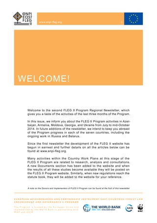 www.enpi-fleg.org
A note on the Donors and Implementers of FLEG II Program can be found at the foot of this newsletter
E U R O P E A N N E I G H B O R H O O D A N D PA R T N E R S H I P I N S T R U M E N T E A S T C O U N T R I E S F O R E S T L A W
E N F O R C E M E N T A N D G O V E R N A N C E I I P R O G R A M
T h e P r o g r a m i s f u n d e d b y t h e E u r o p e a n U n i o n a n d
i m p l e m e n t e d b y t h e Wo r l d B a n k i n p a r t n e r s h i p w i t h
W W F a n d I U C N
Welcome to the second FLEG II Program Regional Newsletter, which
gives you a taste of the activities of the last three months of the Program.
In this issue, we inform you about the FLEG II Program activities in Azer-
baijan, Armenia, Moldova, Georgia, and Ukraine from July to mid-October
2014. In future additions of the newsletter, we intend to keep you abreast
of the Program progress in each of the seven countries, including the
ongoing work in Russia and Belarus.
Since the first newsletter the development of the FLEG II website has
begun in earnest and further details on all the articles below can be
found at www.enpi-fleg.org.
Many activities within the Country Work Plans at this stage of the
FLEG II Program are related to research, analysis and consultations.
A new Documents section has been added to the website and when
the results of all these studies become available they will be posted on
the FLEG II Program website. Similarly, when new regulations reach the
statute book, they will be added to the website for your reference.
WELCOME!
2
 
