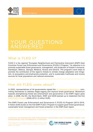 What is FLEG II?
How did FLEG come about?
www.enpi-fleg.org
FLEG II is the regional "European Neighborhood and Partnership Instrument (ENPI) East
Countries Forest Law Enforcement and Governance (FLEG) II Program." Its objective is to
promote sustainable forest governance, management, and protection of forests in Armenia,
Azerbaijan, Belarus, Georgia, Moldova, Russia and Ukraine. The program’s work helps to
promote the contribution of the region’s forests to climate change adaptation and mitiga-
tion, to ecosystems and biodiversity protection, and to sustainable livelihoods and income
sources for local populations and national economies.
In 2005, representatives of 44 governments signed the St. Petersburg Declaration, com-
mitting themselves to address illegal logging and improve forest governance. Momentum
towards strengthening forest law enforcement and governance in the ENPI region grew
when, in 2008, the EC, the World Bank, WWF and IUCN teamed up to implement the first
ENPI FLEG Program (2008–2012, 6 million EUR).
The ENPI Forest Law Enforcement and Governance II (FLEG II) Program (2012–2016,
9 million EUR) builds on the first ENPI FLEG I Program to support good forest governance,
sustainable forest management and forest protection in the ENPI East region.
E U R O P E A N N E I G H B O R H O O D A N D PA R T N E R S H I P I N S T R U M E N T E A S T C O U N T R I E S F O R E S T L A W
E N F O R C E M E N T A N D G O V E R N A N C E I I P R O G R A M
T h e P r o g r a m i s f u n d e d b y t h e E u r o p e a n U n i o n a n d
i m p l e m e n t e d b y t h e Wo r l d B a n k i n p a r t n e r s h i p w i t h
W W F a n d I U C N
YOUR QUESTIONS
ANSWERED
23
 