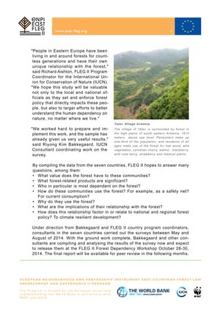 "People in Eastern Europe have been
living in and around forests for count-
less generations and have their own
unique relationship with the forest,"
said Richard Aishton, FLEG II Program
Coordinator for the International Un-
ion for Conservation of Nature (IUCN).
www.enpi-fleg.org
Tatev Village Armenia
The village of Tatev is surrounded by forest in
the high plains of south eastern Armenia, 1610
meters above sea level. Pensioners make up
one-third of the population, and residents of all
ages make use of the forest for fuel wood, wild
vegetables, carnelian cherry, walnut, blackberry,
wild rose berry, strawberry and medical plants.
Under direction from Bakkegaard and FLEG II country program coordinators,
consultants in the seven countries carried out the surveys between May and
August of 2014. With the ground work complete, Bakkegaard and other con-
sultants are compiling and analysing the results of the survey now and expect
to release them at the FLEG II Forest Dependency Workshop October 28-30,
2014. The final report will be available for peer review in the following months.
E U R O P E A N N E I G H B O R H O O D A N D PA R T N E R S H I P I N S T R U M E N T E A S T C O U N T R I E S F O R E S T L A W
E N F O R C E M E N T A N D G O V E R N A N C E I I P R O G R A M
T h e P r o g r a m i s f u n d e d b y t h e E u r o p e a n U n i o n a n d
i m p l e m e n t e d b y t h e Wo r l d B a n k i n p a r t n e r s h i p w i t h
W W F a n d I U C N
"We hope this study will be valuable
not only to the local and national of-
ficials as they set and enforce forest
policy that directly impacts these peo-
ple, but also to larger efforts to better
understand the human dependency on
nature, no matter where we live."
"We worked hard to prepare and im-
plement this work, and the sample has
already given us very useful results,"
said Riyong Kim Bakkegaard, IUCN
Consultant coordinating work on the
survey.
By compiling the data from the seven countries, FLEG II hopes to answer many
questions, among them:
• 	 What value does the forest have to these communities?
• 	 What forest-related products are significant?
• 	 Who in particular is most dependent on the forest?
• 	 How do these communities use the forest? For example, as a safety net?
For current consumption?
• 	 Why do they use the forest?
• 	 What are the implications of their relationship with the forest?
• 	 How does this relationship factor in or relate to national and regional forest
policy? To climate resilient development?
8
 