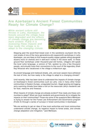 Are Azerbaijan’s Ancient Forest Communities
Ready for Climate Change?
www.enpi-fleg.org
E U R O P E A N N E I G H B O R H O O D A N D PA R T N E R S H I P I N S T R U M E N T E A S T C O U N T R I E S F O R E S T L A W
E N F O R C E M E N T A N D G O V E R N A N C E I I P R O G R A M
T h e P r o g r a m i s f u n d e d b y t h e E u r o p e a n U n i o n a n d
i m p l e m e n t e d b y t h e Wo r l d B a n k i n p a r t n e r s h i p w i t h
W W F a n d I U C N
While ancient culture still
thrives in Lahij, Azerbaijan, the
forests around the village have
been degraded and the effects
of climate change are becoming
more evident. FLEG II is
assessing these impacts and
how ready the village is to
adapt to the changing climate.
Stepping past the wood-fired bread oven in the sandstone courtyard into the
cool shade of one of the many generations-old coppersmith workshops in Lahij,
Azerbaijan, you are likely to find museum-quality copper goblets sitting alongside
dozens more on shelves and in well-worn niches in the stone walls. In these
ground floor workshops under thousand-year-old homes, villagers still speak
the local Lahiji language, a version of Tati, spoken by only a few thousand
people, and proudly trace their connections to the court of the legendary Shah
Kay Khosrow who vacationed in the village a millennium ago.
Its ancient language and medieval streets, arts, and even sewers have withstood
the test of time, but how ready is the village to adapt to a changing climate?
Until recently, little has been done to understand the impacts of climate change
on Azerbaijan’s forest communities such as Lahij. Like in many other forest
communities in Eastern Europe, unregulated tourism, illegal grazing and logging,
and a warming climate have taken a toll on the resources Lahij’s residents use
for food, medicine and firewood.
What impacts of climate change are already evident? How ready are these com-
munities to adapt? What can local residents and governments do to mitigate the
impacts on their communities? Those are some of the questions Bariz Mehdiyev
is trying to answer for the Forest Law Enforcement and Governance program
(FLEG II) through a series of surveys in forest communities in Azerbaijan.
"We are working to get an idea of how local authorities and local communities
understand climate change, its negative impact to forest areas, and climate
change adaptation and mitigation," said Mehdiyev.
9
 