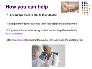How you can help - Talking to their doctor can help them feel better and get treatment. - If they are not sure what to say to their doctor, help them with this  list of questions.  - Use this  checklist  to remind them what info to bring to the doctor’s visit. Encourage them to talk to their doctor: 