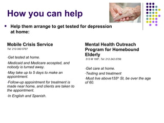 How you can help Mobile Crisis Service  Tel: 212-342-5797 Get tested at home.  Medicaid and Medicare accepted, and nobody is turned away. May take up to 5 days to make an appointment. Follow-up appointment for treatment is made near home, and clients are taken to the appointment. In English and Spanish. Mental Health Outreach Program for Homebound Elderly 513 W 166 th , Tel: 212-342-5799 Get care at home. Testing and treatment Must live above155 th  St, be over the age of 60. Help them arrange to get tested for depression at home: 