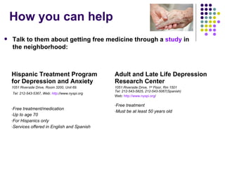 How you can help Hispanic Treatment Program for Depression and Anxiety 1051 Riverside Drive, Room 3200, Unit 69.  Tel: 212-543-5367, Web:  http ://www.nyspi.org   Free treatment/medication Up to age 70  For Hispanics only Services offered in English and Spanish Adult and Late Life Depression Research Center 1051 Riverside Drive, 1 st  Floor, Rm 1501 Tel: 212-543-5825, 212-543-5067(Spanish) Web:  http://www.nyspi.org / Free treatment Must be at least 50 years old Talk to them about getting free medicine through a  study  in the neighborhood: 