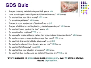 GDS Quiz Are you basically satisfied with your life?  yes or  NO Have you dropped many of your activities and interests?  YES  or no Do you feel that your life is empty?  YES  or no Do you often get bored?  YES  or no Are you in good spirits most of the time? yes or  NO Are you afraid that something bad is going to happen to you?  YES  or no Do you feel happy most of the time? yes or  NO Do you often feel helpless?  YES  or no Do you prefer to stay at home, rather than going out and doing new things?  YES  or no Do you have more problems with memory than most?  YES  or no Do you think it is wonderful to be alive now? yes or  NO Do you feel pretty worthless the way you are now?  YES  or no Do you feel full of energy? yes or  NO Do you feel that your situation is hopeless?  YES  or no Do you think that most people are better off than you are?  YES  or no Over  5  answers in  green  may mean  depression , over  10  almost always means  depression. 