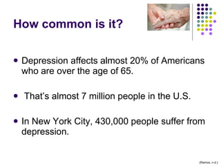 How common is it? Depression affects almost 20% of Americans who are over the age of 65.  That’s almost 7 million people in the U.S.  In New York City, 430,000 people suffer from depression. (Ramos, n.d.) 