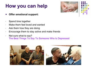 How you can help Offer emotional support: Spend time together Make them feel loved and wanted Ask them how they are doing Encourage them to stay active and make friends Not sure what to say?  The Best Things To Say To Someone Who Is Depressed 
