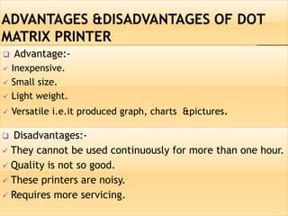  Advantage:-
 Inexpensive.
 Small size.
 Light weight.
 Versatile i.e.it produced graph, charts &pictures.
 Disadvantages:-
 They cannot be used continuously for more than one hour.
 Quality is not so good.
 These printers are noisy.
 Requires more servicing.
 