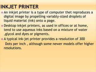  An inkjet printer is a type of computer thet reproduces a
digital image by propelling variably-sized droplets of
liquid material (ink) onto a page.
 Desktop inkjet printers, as used in offices or at home,
tend to use aqueous inks based on a mixture of water
,glycol and dyes or pigments.
 A typical ink-jet printer provides a resolution of 300
Dots per inch , although some newer models offer higher
resolutions.
 