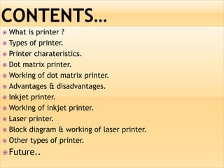  What is printer ?
 Types of printer.
 Printer charateristics.
 Dot matrix printer.
 Working of dot matrix printer.
 Advantages & disadvantages.
 Inkjet printer.
 Working of inkjet printer.
 Laser printer.
 Block diagram & working of laser printer.
 Other types of printer.
 Future..
 