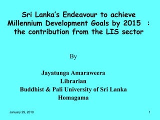 Sri Lanka’s Endeavour to achieve Millennium Development Goals by 2015  : the contribution from the LIS sector By Jayatunga Amaraweera Librarian Buddhist & Pali University of Sri Lanka Homagama 