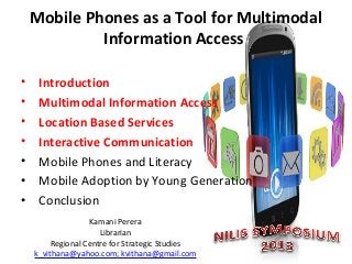 Mobile Phones as a Tool for Multimodal
Information Access
•
•
•
•
•
•
•

Introduction
Multimodal Information Access
Location Based Services
Interactive Communication
Mobile Phones and Literacy
Mobile Adoption by Young Generation
Conclusion
Kamani Perera
Librarian
Regional Centre for Strategic Studies
k_vithana@yahoo.com; kvithana@gmail.com

 