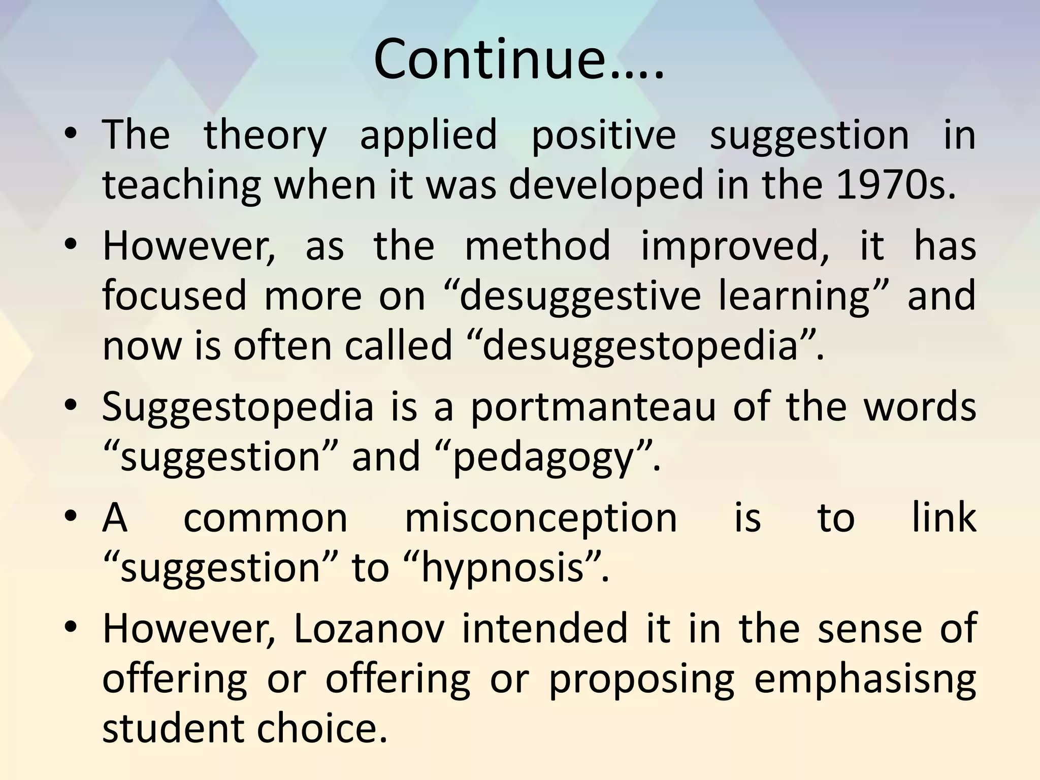 Continue….
• The theory applied positive suggestion in
teaching when it was developed in the 1970s.
• However, as the method improved, it has
focused more on “desuggestive learning” and
now is often called “desuggestopedia”.
• Suggestopedia is a portmanteau of the words
“suggestion” and “pedagogy”.
• A common misconception is to link
“suggestion” to “hypnosis”.
• However, Lozanov intended it in the sense of
offering or offering or proposing emphasisng
student choice.
 