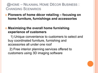 @HOME – NILKAMAL HOME DÉCOR BUSINESS :
CHANGING SCENARIOS
   Pioneers of home décor retailing – focusing on
    home furniture, furnishings and accessories

   Maximizing the overall home furnishing
    experience of customers
      1) Unique convenience to customers to select and
    buy coordinated furniture, furnishing and
    accessories all under one roof
     2) Free interior planning services offered to
    customers using 3D imaging software
 