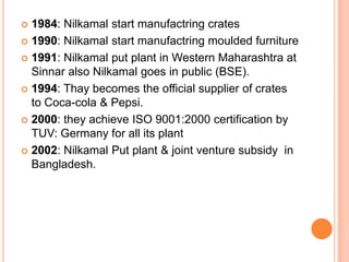  1984: Nilkamal start manufactring crates
 1990: Nilkamal start manufactring moulded furniture

 1991: Nilkamal put plant in Western Maharashtra at
  Sinnar also Nilkamal goes in public (BSE).
 1994: Thay becomes the official supplier of crates
  to Coca-cola & Pepsi.
 2000: they achieve ISO 9001:2000 certification by
  TUV: Germany for all its plant
 2002: Nilkamal Put plant & joint venture subsidy in
  Bangladesh.
 