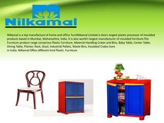 Nilkamal is a top manufacture of home and office furnNilkamal Limited is Asia's largest plastic processor of moulded
products based in Mumbai, Maharashtra, India. It is also world's largest manufacturer of moulded furniture.The
Furniture product range comprises Plastic Furniture, Material Handling Crates and Bins, Baby Table, Center Table,
Dining Table, Planter, Rack, Stool, Industrial Pallets, Waste Bins, Insulated Crates iture
in India. Nilkamal Offers different kind Plastic Furniture.
 