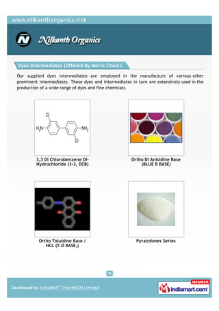 Dyes Intermediates (Offered By Merck Chem):

Our supplied dyes intermediates are employed in the manufacture of various other
prominent intermediates. These dyes and intermediates in turn are extensively used in the
production of a wide range of dyes and fine chemicals.




         3,3 Di Chlorobenzene Di-                     Ortho Di Anisidine Base
         Hydrochloride (3-3, DCB)                         (BLUE B BASE)




          Ortho Toluidine Base /                        Pyrazolones Series
             HCL (T.O BASE,)
 