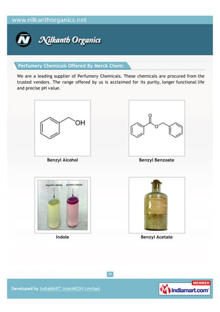 Perfumery Chemicals Offered By Merck Chem:

We are a leading supplier of Perfumery Chemicals. These chemicals are procured from the
trusted vendors. The range offered by us is acclaimed for its purity, longer functional life
and precise pH value.




              Benzyl Alcohol                               Benzyl Benzoate




                   Indole                                   Benzyl Acetate
 