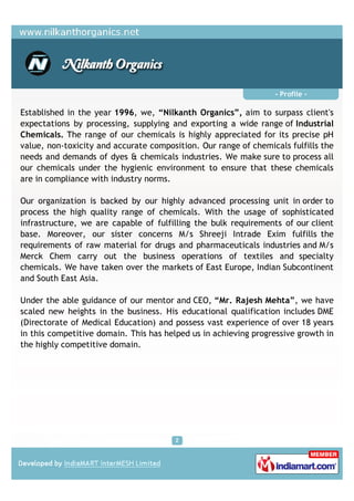 - Profile -

Established in the year 1996, we, “Nilkanth Organics”, aim to surpass client's
expectations by processing, supplying and exporting a wide range of Industrial
Chemicals. The range of our chemicals is highly appreciated for its precise pH
value, non-toxicity and accurate composition. Our range of chemicals fulfills the
needs and demands of dyes & chemicals industries. We make sure to process all
our chemicals under the hygienic environment to ensure that these chemicals
are in compliance with industry norms.

Our organization is backed by our highly advanced processing unit in order to
process the high quality range of chemicals. With the usage of sophisticated
infrastructure, we are capable of fulfilling the bulk requirements of our client
base. Moreover, our sister concerns M/s Shreeji Intrade Exim fulfills the
requirements of raw material for drugs and pharmaceuticals industries and M/s
Merck Chem carry out the business operations of textiles and specialty
chemicals. We have taken over the markets of East Europe, Indian Subcontinent
and South East Asia.

Under the able guidance of our mentor and CEO, “Mr. Rajesh Mehta”, we have
scaled new heights in the business. His educational qualification includes DME
(Directorate of Medical Education) and possess vast experience of over 18 years
in this competitive domain. This has helped us in achieving progressive growth in
the highly competitive domain.
 