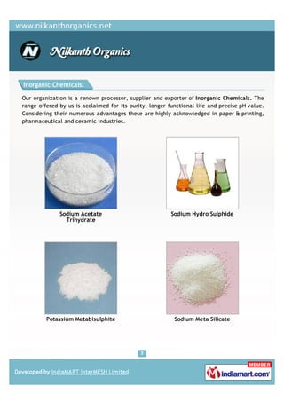 Inorganic Chemicals:

Our organization is a renown processor, supplier and exporter of Inorganic Chemicals. The
range offered by us is acclaimed for its purity, longer functional life and precise pH value.
Considering their numerous advantages these are highly acknowledged in paper & printing,
pharmaceutical and ceramic industries.




              Sodium Acetate                             Sodium Hydro Sulphide
                Trihydrate




         Potassium Metabisulphite                         Sodium Meta Silicate
 