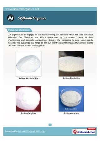 Industrial Chemical:

Our organization is engaged in the manufacturing of Chemicals which are used in various
industries. Our Chemicals are widely appreciated by our esteem clients for their
effectiveness and accurate composition. Besides, the packaging is done using quality
material. We customize our range as per our client’s requirements and further our clients
can avail these at market leading prices.




           Sodium Metabisulfite                          Sodium Bisulphite




             Sodium Sulphite                              Sodium Acetate
 