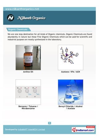 Organic Chemicals:

We are one stop destination for all kinds of Organic chemicals. Organic Chemicals are found
abundantly in nature but those Fine Organic Chemicals which can be used for scientific and
industrial purpose are mostly synthesized in the laboratory.




                Aniline Oil                              Acetone / IPA / ACN




           Benzene / Toluene /                        Benzyl Chloride / Alcohol
              Nitrobenzene                                    / Acetate
 