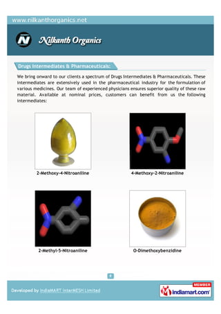 Drugs Intermediates & Pharmaceuticals:

We bring onward to our clients a spectrum of Drugs Intermediates & Pharmaceuticals. These
intermediates are extensively used in the pharmaceutical industry for the formulation of
various medicines. Our team of experienced physicians ensures superior quality of these raw
material. Available at nominal prices, customers can benefit from us the following
intermediates:




         2-Methoxy-4-Nitroaniline                      4-Methoxy-2-Nitroaniline




          2-Methyl-5-Nitroaniline                       O-Dimethoxybenzidine
 