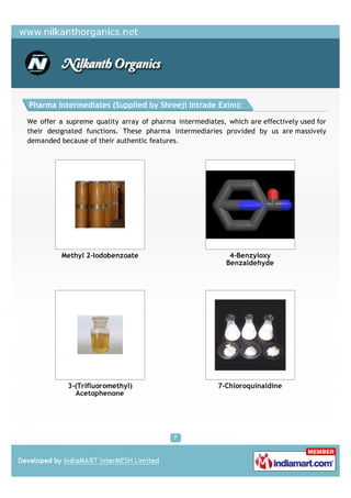 Pharma Intermediates (Supplied by Shreeji Intrade Exim):

We offer a supreme quality array of pharma intermediates, which are effectively used for
their designated functions. These pharma intermediaries provided by us are massively
demanded because of their authentic features.




          Methyl 2-Iodobenzoate                            4-Benzyloxy
                                                          Benzaldehyde




           3-(Trifluoromethyl)                          7-Chloroquinaldine
             Acetophenone
 