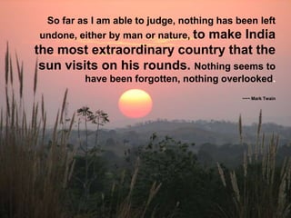 So far as I am able to judge, nothing has been left
undone, either by man or nature, to

make India
the most extraordinary country that the
sun visits on his rounds. Nothing seems to
have been forgotten, nothing overlooked.
~~~ Mark Twain

 