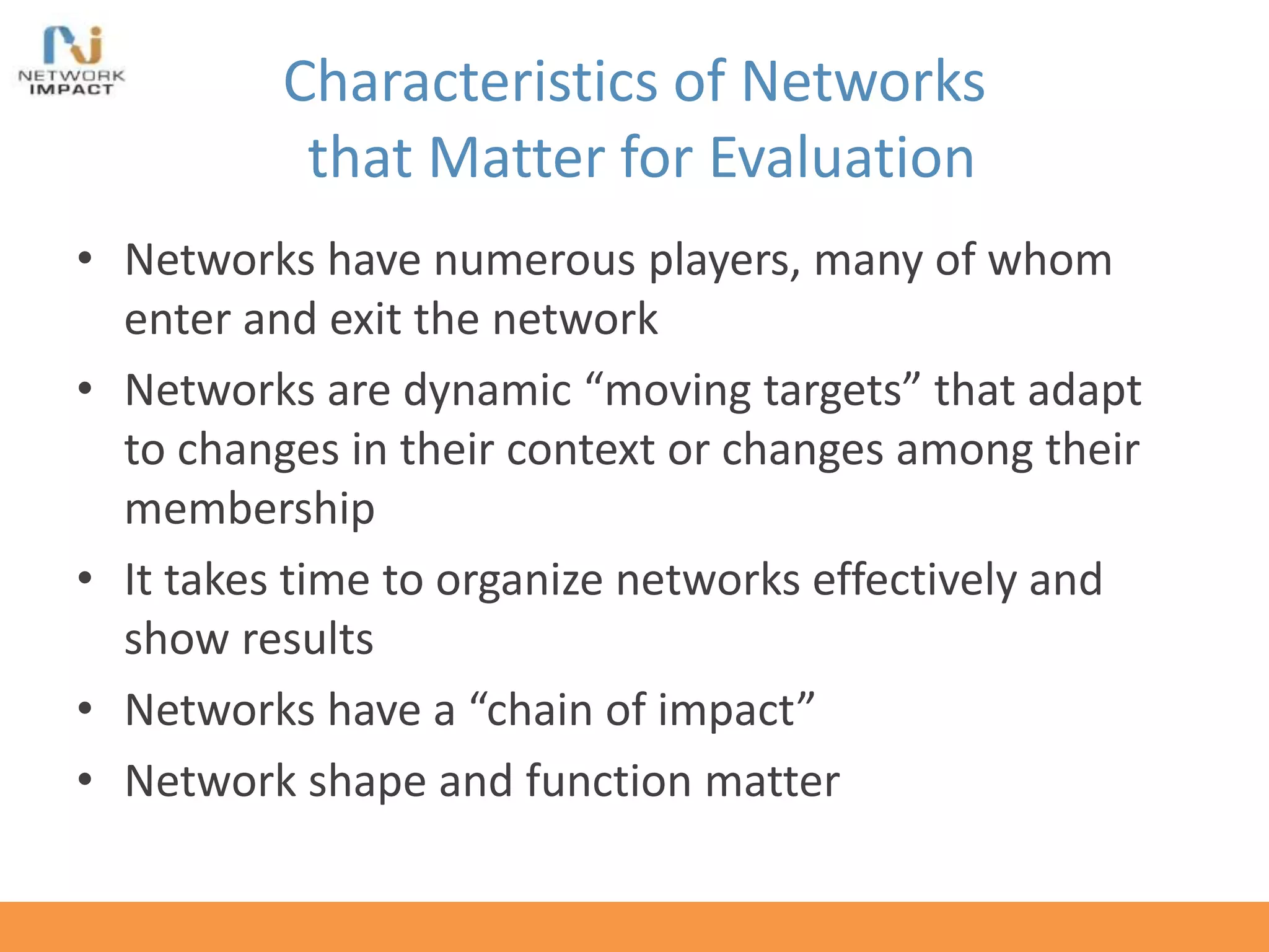 Characteristics of Networks
that Matter for Evaluation
• Networks have numerous players, many of whom
enter and exit the network
• Networks are dynamic “moving targets” that adapt
to changes in their context or changes among their
membership
• It takes time to organize networks effectively and
show results
• Networks have a “chain of impact”
• Network shape and function matter
 