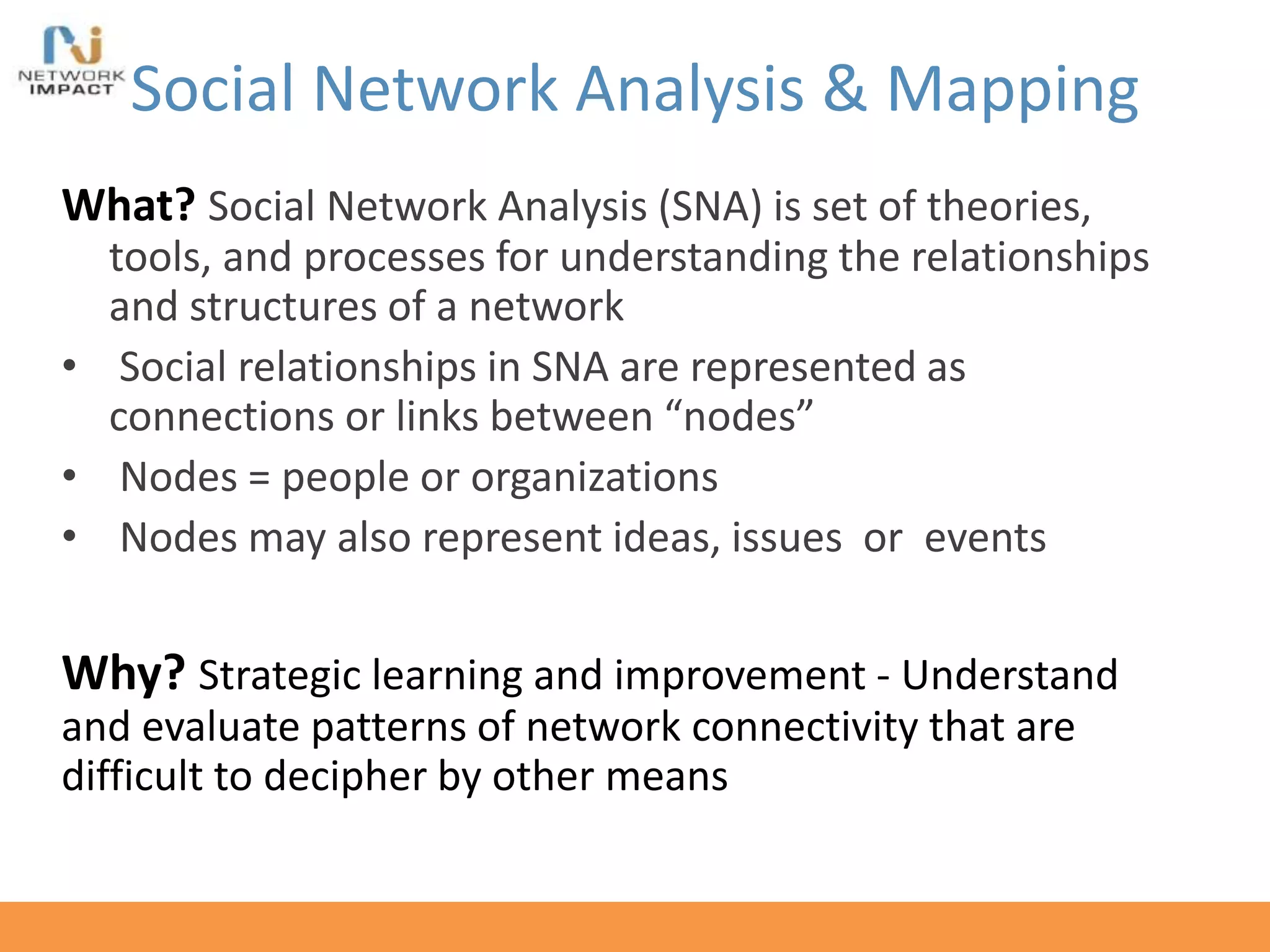 Social Network Analysis & Mapping
What? Social Network Analysis (SNA) is set of theories,
tools, and processes for understanding the relationships
and structures of a network
• Social relationships in SNA are represented as
connections or links between “nodes”
• Nodes = people or organizations
• Nodes may also represent ideas, issues or events
Why? Strategic learning and improvement - Understand
and evaluate patterns of network connectivity that are
difficult to decipher by other means
 