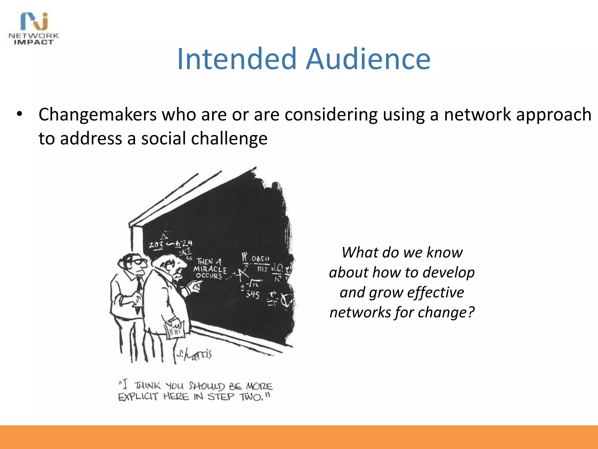 Intended Audience
• Changemakers who are or are considering using a network approach
to address a social challenge
What do we know
about how to develop
and grow effective
networks for change?
 