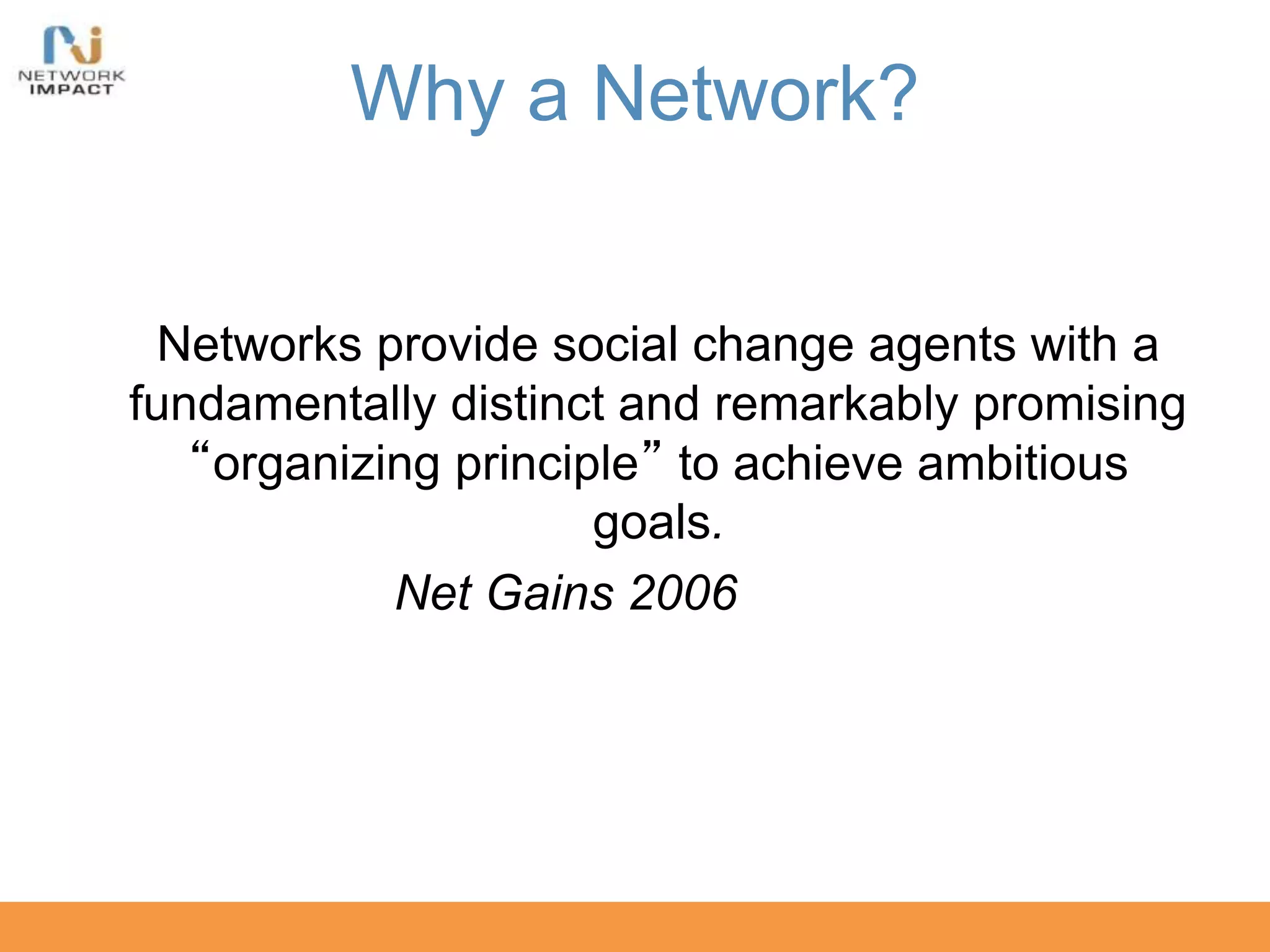 Why a Network?
Networks provide social change agents with a
fundamentally distinct and remarkably promising
“organizing principle” to achieve ambitious
goals.
Net Gains 2006
 