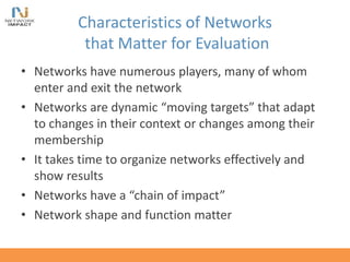Characteristics of Networks
that Matter for Evaluation
• Networks have numerous players, many of whom
enter and exit the network
• Networks are dynamic “moving targets” that adapt
to changes in their context or changes among their
membership
• It takes time to organize networks effectively and
show results
• Networks have a “chain of impact”
• Network shape and function matter
 