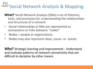 Social Network Analysis & Mapping
What? Social Network Analysis (SNA) is set of theories,
tools, and processes for understanding the relationships
and structures of a network
• Social relationships in SNA are represented as
connections or links between “nodes”
• Nodes = people or organizations
• Nodes may also represent ideas, issues or events
Why? Strategic learning and improvement - Understand
and evaluate patterns of network connectivity that are
difficult to decipher by other means
 