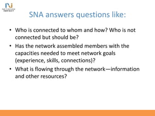 SNA answers questions like:
• Who is connected to whom and how? Who is not
connected but should be?
• Has the network assembled members with the
capacities needed to meet network goals
(experience, skills, connections)?
• What is flowing through the network—information
and other resources?
 